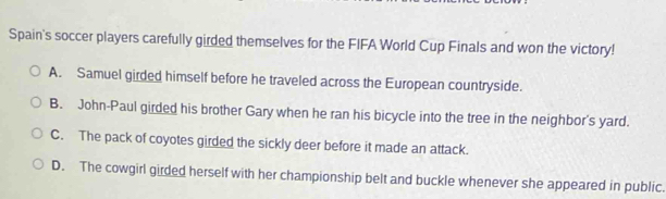 Spain's soccer players carefully girded themselves for the FIFA World Cup Finals and won the victory!
A. Samuel girded himself before he traveled across the European countryside.
B. John-Paul girded his brother Gary when he ran his bicycle into the tree in the neighbor's yard.
C. The pack of coyotes girded the sickly deer before it made an attack.
D. The cowgirl girded herself with her championship belt and buckle whenever she appeared in public.