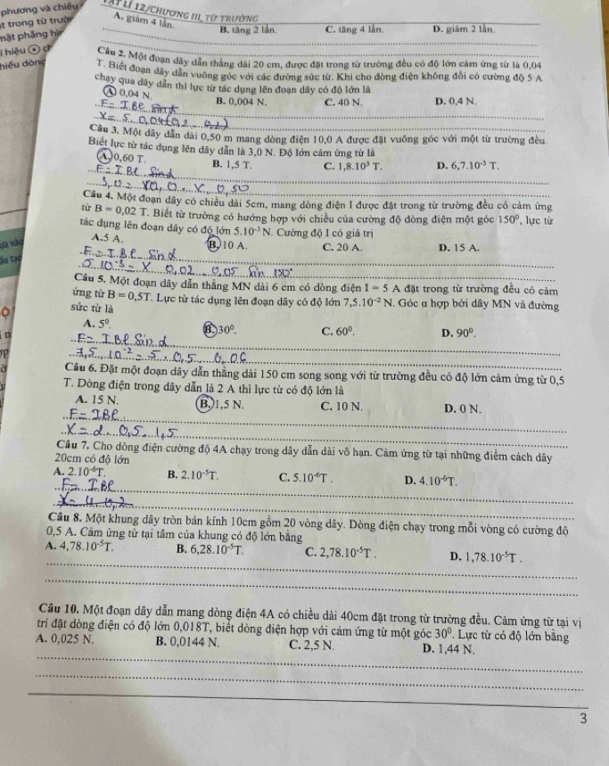 trong từ trười phương và chiếu lất lí 12/chương III từ trường
A. giám 4 lần.
mặt phảng hì
_B. tăng 2 lần C. tăng 4 lần, D. giàm 2 lần.
_
_
T hiệu ô c Cầu 2. Một đoạn dây dẫn thắng dài 20 cm, được đặt trong từ trường đều có độ lớn cảm ứng từ là 0.04
hiểu dòng T. Biết đoạn dây dẫn vuỡng góc với các đường sức từ. Khi cho đòng điện không đổi có cường độ 5 A
chay qua dây dân thì lực từ tác dụng lên đoạn dây có độ lớn là
 enclosecircle40.04N. B. 0,004 N. C. 40 N. D. 0,4 N.
_
F=IBe
_
x=5
Câu 3. Một dây dân dài 0,50 m mang dòng điện 10,0 A được đặt vuông góc với một từ trường đều.
Biết lực từ tác dụng lên dây dân là 3,0 N. Độ lớn cảm ứng từ là
_
_A 0.60 T B. 1,5 T. C. 1,8.10^3T. D. 6,7.10^(-3)T.
=
_
_
Cầu 4. Một đoạn đầy có chiều dài 5cm, mang dòng điện 1 được đặt trong từ trường đều có cảm ứng
tù B=0.02T T Biết từ trường có hướng hợp với chiều của cường độ đòng điện một góc 150° lực từ
tác dụng lên đoạn dây có độ lớn 5.10^(-3)N. Cường độ I có giá trị
La vào
A.5 A. B 10 A. C. 20 A. D. 15 A.
_
Ấu tạc
_
Câu 5, Một đoạn dây dẫn thắng MN dài 6 cm có dòng điện I=5 A đặt trong từ trường đều có cảm
ứng từ B=0,5T
C. Lực từ tác dụng lên đoạn dây có độ lớn 7,5.10^(-2)N. Góc α hợp bởi dây MN và đường
sức từ là
A. 5^0.
B. 30°.
_
i n C. 60°. D. 90°.
_
Cầu 6. Đặt một đoạn dây dẫn thắng dài 150 cm song song với từ trường đều có độ lớn cảm ứng từ 0,5
T. Dòng điện trong dây dẫn là 2 A thì lực từ có độ lớn là
__
A. 15 N. B. 1,5 N. C. 10 N. D. 0 N.
F-7BP
_
Câu 7, Cho dòng điện cường độ 4A chạy trong dây dẫn dài vô hạn. Cảm ứng từ tại những điểm cách dây
20cm có độ lớn
_
A. 2.10^(-6)T. B. 2.10^(-5)T. C. 5.10^(-6)T. D. 4.10^(-6)T.
_
Cầu 8. Một khung dây tròn bán kính 10cm gồm 20 vòng dây. Dòng điện chạy trong mỗi vòng có cường độ
0,5 A. Cảm ứng tử tại tâm của khung có độ lớn bằng
_
A. 4,78.10^(-5)T. B. 6,28.10^(-5)T. C. 2,78.10^(-5)T. D. 1,78.10^(-5)T.
_
Câu 10. Một đoạn dây dẫn mang dòng điện 4A có chiều dài 40cm đặt trong từ trường đều. Cảm ứng từ tại vị
trí đặt dòng điện có độ lớn 0,018T, biết dòng điện hợp với cảm ứng từ một góc 30°. Lực từ có độ lớn bằng
_
A. 0,025 N. B. 0,0144 N. C. 2,5 N. D. 1,44 N.
_
_
_
3