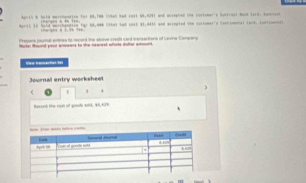 April B Sold merchandise for $8,700 (that had cost 26,429) and accepted the customer's Sontrust Bank Card. Sontrust 
charges a 4s fee. 
April 12 Said merchandise for $0,400 (that had cost $5,443) and accepted the customer's Continental Card. Continental 
charges a 2.5% fee. 
Prepare journal entries to record the above credit card transactions of Levine Company. 
Note: Round your answers to the nearest whole dollar amount. 
View transaction list 
Journal entry worksheet 
2 3 A 
Record the cost of goods sold, $6,429. 
''