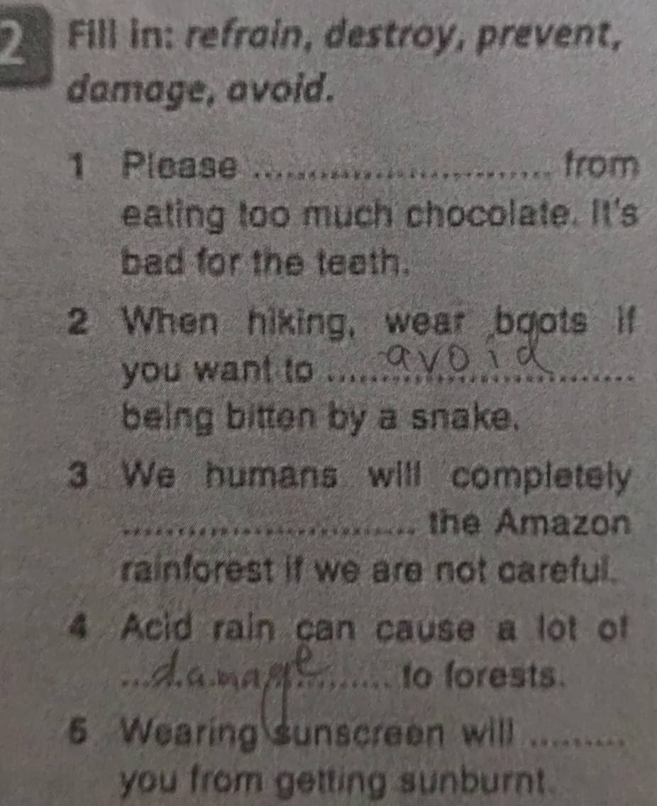 Fill in: refrain, destroy, prevent, 
damage, avoid. 
1 Please _from 
eating too much chocolate. It's 
bad for the teath. 
2 When hiking, wear boots 
_ 
_ 
you want to ._ 
being bitten by a snake. 
3 We humans will completely 
_the Amazon 
rainforest if we are not careful. 
4 Acid rain can cause a lot of 
_to forests. 
Wearing sunscreen will ._ 
you from getting sunburnt.