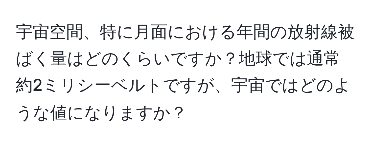 宇宙空間、特に月面における年間の放射線被ばく量はどのくらいですか？地球では通常約2ミリシーベルトですが、宇宙ではどのような値になりますか？