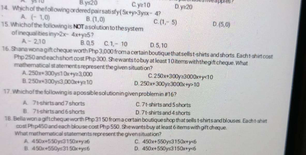 ses nve a ppres ?
B. y≤ 20 C. y≥ 10 D y≥ 20
14. Which of the foll owing ordered pair sati sfy  5x+y>3y≤ x-4 ?
A. (-1,0)
B. (1,0)
C. (1,-5)
D. (5,0)
15. Which of the following is NOTa solution to the system
of inequalities iny Rightarrow 2x-4x+y≥ 5 2
A - 2; 10 B. 0, 5 C. 1,- 10 D. 5, 10
16. Shana won a gift cheque worth Php 3,000 from a certain boutique that sellst-shirts and shorts. Each t-shirt cost
Php 250 and each short cost Ph p 300. She wants to buy at least 1 0 items with the gift cheque. What
mathematical statements represent the given situation?
A. 250x+300y≤ 10x+y≥ 3,000
C. 250x+300y≥ 3000x+y<10</tex>
B. 250x+300y≤ 3,000x+y≥ 10
D. 250x+300y≥ 3000x+y>10
17. Which of the fol lowing is apossible solution in given problem in #16?
A. 71 -shirts and 7 shorts C. 7t -shirts and 5 shorts
B. 7t -shirts and 6 shorts D. 7 t-shirts and 4 shorts
18. Bella won a gift cheque worth Php 31 50 from a certain boutique shop that sells t-shirts and blouses. Each t-shirt
cost Php450 and each blouse cost Ph p 550. She wants buy at least 6 items with gift cheque.
What mathematical statements represent the given situation?
A. 450x+550y≤ 3150x+y≥ 6 C. 450x+550y≤ 3150x+y<6</tex>
B. 450x+550y≤ 3150x+y≤ 6 D. 450x+550y≤ 3150x+y<6</tex>