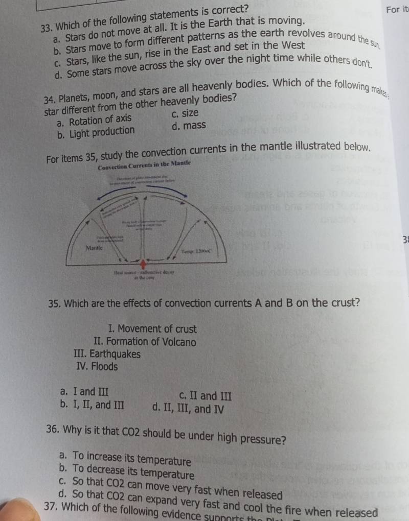 Which of the following statements is correct?
For it
a. Stars do not move at all. It is the Earth that is moving.
b. Stars move to form different patterns as the earth revolves around the sun
c. Stars, like the sun, rise in the East and set in the West
d. Some stars move across the sky over the night time while others don't.
34. Planets, moon, and stars are all heavenly bodies. Which of the following makes
star different from the other heavenly bodies?
a. Rotation of axis c. size
b. Light production d. mass
For items 35, study the convection currents in the mantle illustrated below.
Convection Currents in the Mantle
3
35. Which are the effects of convection currents A and B on the crust?
I. Movement of crust
II. Formation of Volcano
III. Earthquakes
IV. Floods
a. I and III c, II and III
b. I, II, and III d. II, III, and IV
36. Why is it that CO2 should be under high pressure?
a. To increase its temperature
b. To decrease its temperature
c. So that CO2 can move very fast when released
d. So that CO2 can expand very fast and cool the fire when released
37. Which of the following evidence supports the