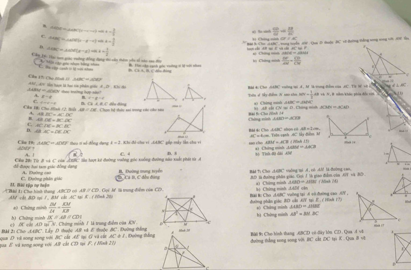 B, △ CDE=△ ABC(c-c-c) “ 4- 2/3   CD/GJ = EB/EC 
x) Số xinh
C. △ ABC=△ ADE(c-a-c) was k= 9/2 
b) Chứng minh GF=AC
Bài 3: Cho .AABC, trung tuyển .AM . Qua D thuộc BC vẽ đường thắng song song với AM lần
D. △ CBC=△ ADE(x-x) vhi a= 1/2 
hượt cắt AB ti E và cất AC tại 1 
a) Chứng minh △ BDE=△ BMA
Cầu 16: Hai tam giác vuỡng đồng đạng thì cần thêm yêu tổ năo sau đây
My Một cập gác nhọn bằng nhau
'C. Ba cập cạnh ti lệ với nhau B. Has cập cạnh góc vuống tí lệ với nhau đảo đùng b) Chứng minh  DF/AM = CD/CM 
D. CAA,B,C
Câu 17: Cho Hình II △ ABC=△ DEF
AM , AN lần hượt là hai tia phân giác A , D . Khi đóBài 4: Cho dABC vuống tại 4 , M là trung điểm của AC . Từz M vệ ở d⊥ AC
△ ABM=△ DEN theo trường hợp nào?  và N, 8 năm khác phía đổi với   C 13)
A. g-g B. c-g-c Trên d lấy điểm N sao cho MN= 1/2 AB
△ ABC=△ MNC
C. cto c-e D. Cá A, 8, C đều đủng 1
Cầu 18: Cho Hình /2. Biết ABparallel DE.  Chọn hệ thức sai trong các cầu sau a) Chứng minh N tại D. Chứng minh △ CMNin△ CAD
b) 4B cát
A. AB.EC=AC.DC
B. AB.DE=BC.DC
Bài 5: Cho Hình 14
Chứng minh △ ABD∽ △ CEB
C. AC:DE=BC:BC AC=4cm. nhọn có AB=2cm,
D, AB.AC=DE.DC
Bài 6: Cho △ ABC 。
Câu 19: △ ABC∽ △ DEF theo tỉ số đồng đạng k=2. Khí đỏ chu ví △ ABC gấp máy lần chu vi sao cho ABM=ACB Trên cạnh AC lấy điểm M ( Hình 15)
ADEF ? a) Chứng minh △ ABM∽ △ ACB Hình 34
A. / C. 4 D. 8 b) Tỉnh độ dài AM
Cầu 20: Từ B và C của AIBC lần lượt kê đường vuỡng góc xuồng đường nào xuất phát từ A
để được hai tam giác đồng dạng △ ABC * vuông tại Á, có AH là đường cao,
A. Đường cao B. Đường trung tuyển
C. Đường phân giác D. Cả B, C đều đúng Bài 7: Cho .
BD là đường phân giác. Gọi / là giao điểm của AH và BD . 
II. Bài tập tự luận cān
Bài 1: Cho hình thang ABCD có ABparallel CD 9 . Gọi M là trung điểm của CD. b) Chứng minh a) Chứng minh △ ABD= △ HBI ( Hình 16)
△ ADI
AM cắt BD tại /, BM cất AC tại K . ( Hình 20)  Bài 8: Cho △ ABC vuông tại A có đường cao AH ,
a) Chứng minh  IM/IA = KM/KB  đường phân giác BD cất AH tại E . ( Hình 17)Hln
a) Chứng minh △ ABD∽ △ HBE
b) Chứng minh IKparallel ABparallel CDI b) Chứng minh AB^2=BH,BC
c) IK cất AD tạ overline IN. Chứng minh / là trung điểm của KN .  
Bài 2: Cho △ ABC * Lấy D thuộc AB và E thuộc BC . Đường thắng
qua D và song song với BC cất AE tại G và cất AC ở I. Đường thắng Bài 9: Cho hình thang ABCD có đây lớn CD. Qua A vẽ 
qua E và song song với AB cất CD tại F. ( Hình 21)đường thẳng song song với BC cắt DC tại K . Qua B vẽ