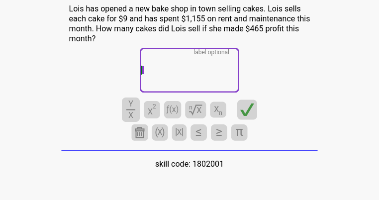 Lois has opened a new bake shop in town selling cakes. Lois sells 
each cake for $9 and has spent $1,155 on rent and maintenance this
month. How many cakes did Lois sell if she made $465 profit this
month? 
label optional
 Y/X  X^2 f(x) sqrt[n](x) X_n
(x) lx| ≤ π 
skill code: 1802001