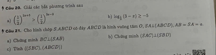 Giải các bắt phương trình sau 
a) ( 1/2 )^2x+5>( 1/2 )^3x-2
b) log _ 1/2 (3-x)≥ -5
Câu 21. Cho hình chóp S. ABCD có đáy ABCD là hình vudelta ngtan O, SA⊥ (ABCD), AB=SA=a. 
a) Chứng minh BC⊥ (SAB) b) Chứng minh (SAC)⊥ (SBD)
c) T Ynh((SBC),(ABCD))
D