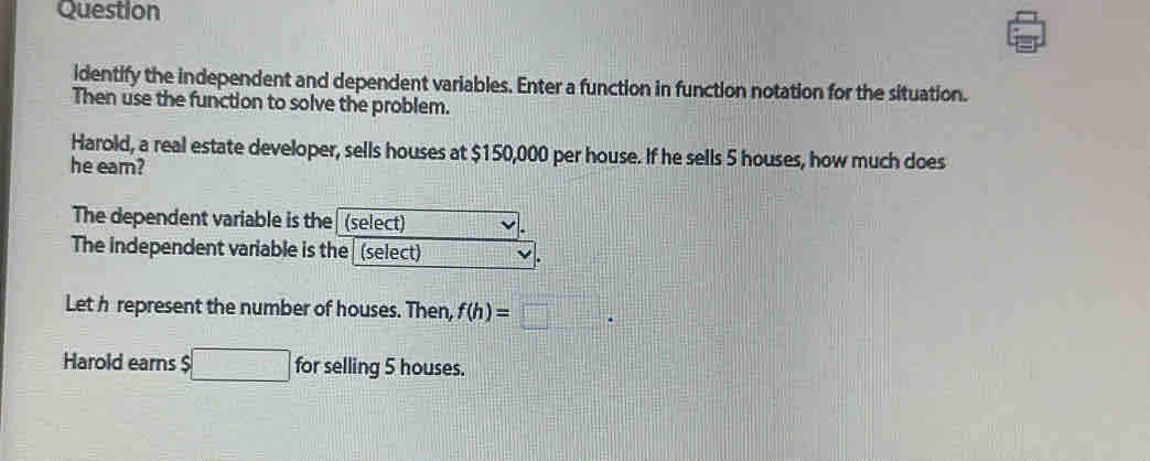 Question 
identify the independent and dependent variables. Enter a function in function notation for the situation. 
Then use the function to solve the problem. 
Harold, a real estate developer, sells houses at $150,000 per house. If he sells 5 houses, how much does 
he eam? 
The dependent variable is the (select) 
The independent variable is the (select) 
Let h represent the number of houses. Then, f(h)=□. 
Harold earns $ □ for selling 5 houses.