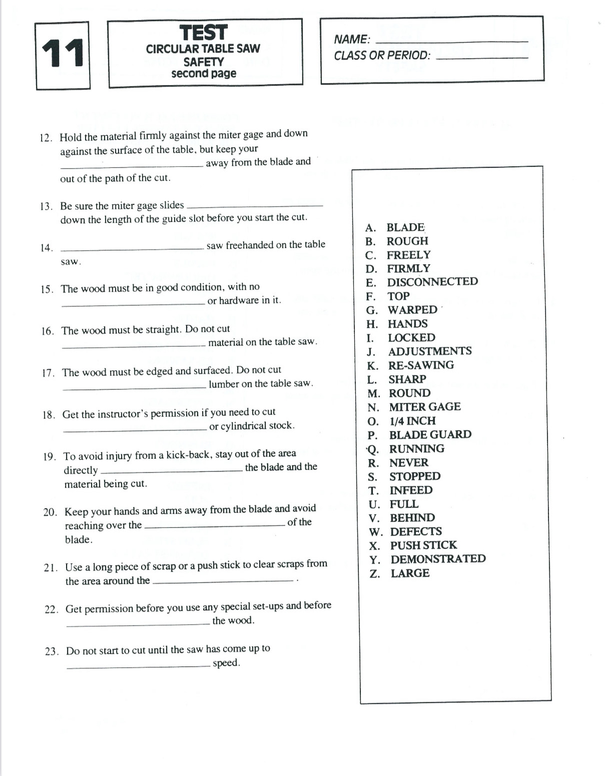 TEST
11
NAME:_
CIRCULAR TABLE SAW
SAFETY
CLASS OR PERIOD:_
second page
12. Hold the material firmly against the miter gage and down
against the surface of the table, but keep your
_away from the blade and
out of the path of the cut.
13. Be sure the miter gage slides_
down the length of the guide slot before you start the cut.
A. BLADE
14. _saw freehanded on the table B. ROUGH
C. FREELY
saw.
D. FIRMLY
15. The wood must be in good condition, with no E. DISCONNECTED
_
or hardware in it. F. TOP
G. WARPED
16. The wood must be straight. Do not cut H. HANDS
_material on the table saw. I. LOCKED
J. ADJUSTMENTS
17. The wood must be edged and surfaced. Do not cut K. RE-SAWING
_lumber on the table saw. L. SHARP
M. ROUND
18. Get the instructor’s permission if you need to cut N. MITER GAGE
_or cylindrical stock. O. 1/4 INCH
P. BLADE GUARD
19. To avoid injury from a kick-back, stay out of the area ·Q. RUNNING
directly_ the blade and the R. NEVER
S. STOPPED
material being cut.
T. INFEED
20. Keep your hands and arms away from the blade and avoid U. FULL
reaching over the _of the V. BEHIND
W.DEFECTS
blade.
X. PUSH STICK
21. Use a long piece of scrap or a push stick to clear scraps from Y. DEMONSTRATED
the area around the _Z. LARGE
22. Get permission before you use any special set-ups and before
_the wood.
23. Do not start to cut until the saw has come up to
_speed.