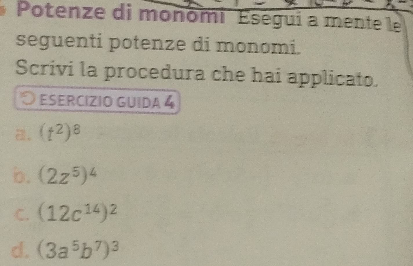 Potenze di monomi Esegui a mente le
seguenti potenze di monomi.
Scrivi la procedura che hai applicato.
O esercIZIo guida 4
a. (t^2)^8
b. (2z^5)^4
C. (12c^(14))^2
d. (3a^5b^7)^3