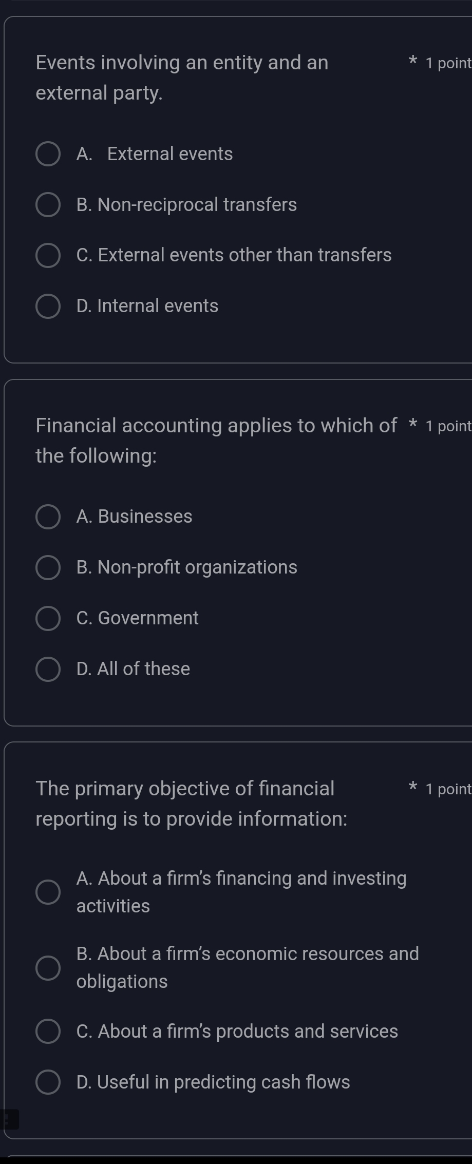 Events involving an entity and an 1 point
external party.
A. External events
B. Non-reciprocal transfers
C. External events other than transfers
D. Internal events
Financial accounting applies to which of * 1 point
the following:
A. Businesses
B. Non-profit organizations
C. Government
D. All of these
The primary objective of financial 1 point
reporting is to provide information:
A. About a firm's financing and investing
activities
B. About a firm's economic resources and
obligations
C. About a firm's products and services
D. Useful in predicting cash flows