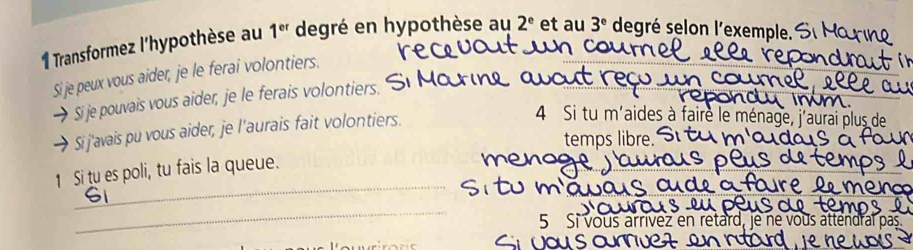 Transformez l'hypothèse au 1^(er) degré en hypothèse au 2^e et au 3^e degré selon l'exemple. 
Si je peux vous aider, je le ferai volontiers. 
Sije pouvais vous aider, je le ferais volontiers. 
Si j'avais pu vous aider, je l'aurais fait volontiers. 
4 Si tu m'aides à fairè le ménac 
temps libre. 
_ 
1 Si tu es poli, tu fais la queue. 
_ 
5 Si vous arrívez en retard, je ne vous attend