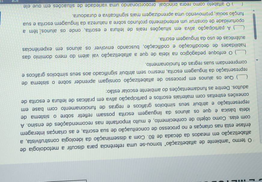 termo "ambiente de alfabetização" tornou-se uma referência para discutir a metodologia de
alfabetização em meados da década de 80. Com a disseminação da ideologia construtivista, a
ênfase está nas crianças e no processo de conceituação de sua escrita, e as crianças interagem
com elas. Como objeto de conhecimento, é muito importante nas recomendações de ensíno. A
ideia básica é que os alunos da linguagem escrita possam refletir sobre o sístema de
representação e atribuir seus símbolos gráficos e regras de funcionamento com base em
conexões estreitas com materiais escritos e participação ativa em práticas de leitura e escrita de
adultos. Dentre as fundamentações do ambiente escolar estão:
_) Que os alunos em processo de alfabetização consigam aprender sobre o sistema de
representação da linguagem escrita, mesmo sem atribuir significado aos seus símbolos gráficos e
compreendam suas regras de funcionamento.
) O enfoque pedagógico na ideia de que a alfabetização vai além do mero domínio das
habilidades de decodificação e codificação, buscando envolver os alunos em experiências
autênticas de uso da linguagem escrita.
_ ) A participação ativa em situações reais de leitura e escrita, onde os alunosí têm a
oportunidade de construir um entendimento profundo sobre a natureza da linguagem escrita e sua
função social, promovendo uma aprendizagem mais significativa e duradoura.
) O alfabeto como regra principal. proporcionando uma variedade de situações em que ele