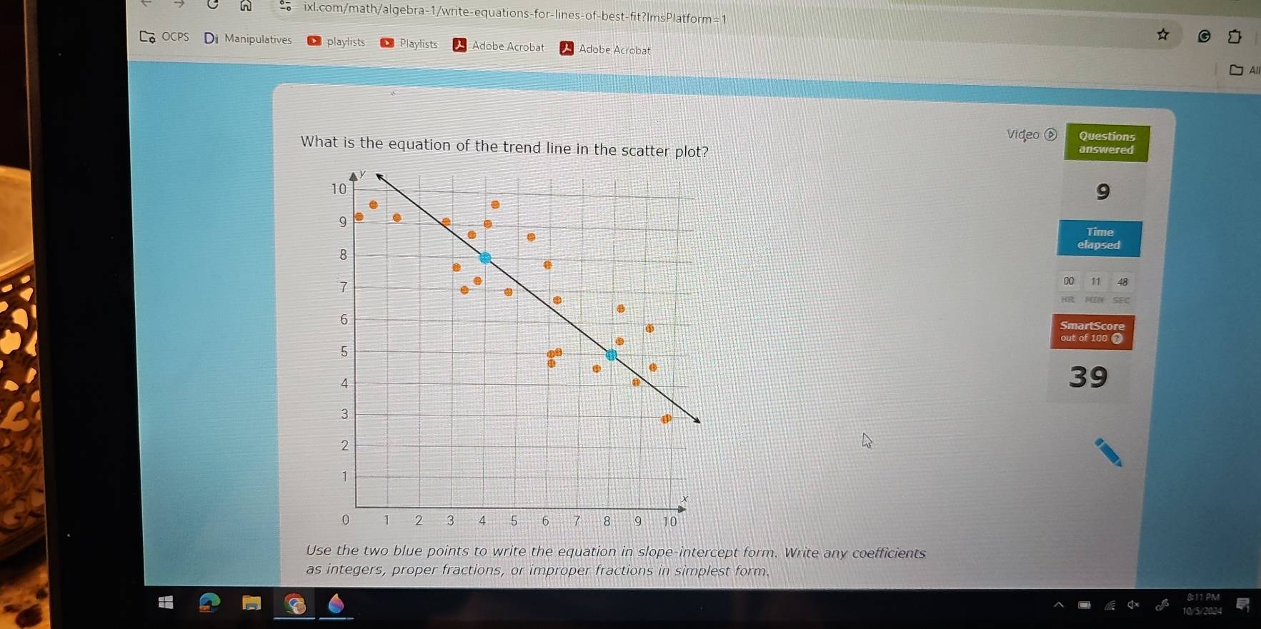 of -best-fit?ImsPlatform=1 
OCPS Di Manipulatives playlists Playlists Adobe Acrobat Adobe Acrobat 
All 
Video ⑥ Questions 
What is the equation of the trend line in the scatter plot? answered 
Time 
elapsed 
00 
out of 100
39 
Use the two blue points to write the equation in slope-intercept form. Write any coefficients 
as integers, proper fractions, or improper fractions in simplest form.