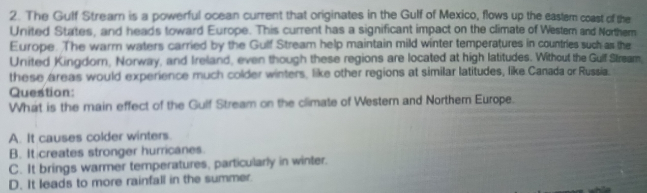 The Gulf Stream is a powerful ocean current that originates in the Gulf of Mexico, flows up the eastem coast of the
United States, and heads toward Europe. This current has a significant impact on the climate of Westem and Norther
Europe. The warrn waters carried by the Gulf Stream help maintain mild winter temperatures in countries such as the
United Kingdorn, Norway, and Ireland, even though these regions are located at high latitudes. Without the Gulf Stream,
these areas would experience much colder winters, like other regions at similar latitudes, like:Canada or Russia.
Question:
What is the main effect of the Gulf Stream on the climate of Western and Northern Europe.
A. It causes colder winters.
B. It creates stronger hurricanes.
C. It brings warmer temperatures, particularly in winter.
D. It leads to more rainfall in the summer.