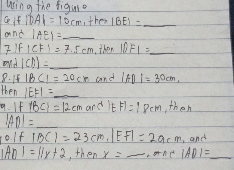 using the figuro 
Ce If |DA|=10cm ,then IBEI= _ 
and |AE|= _ 
7. If 1 CF 1=7:5cm , then 1DF_1= _ 
and |CD|= _ 
8. If 1BC1=20cm and IAD 1=30cm, 
then |EF|= _ 
9. If |BC|=12cm and |EF|=18cm , then
|AD|= _  
10. If |BC|=23cm, |EF|=29cm , and
IADI=11x+2 , then x=_  _ +an C |AD|= _