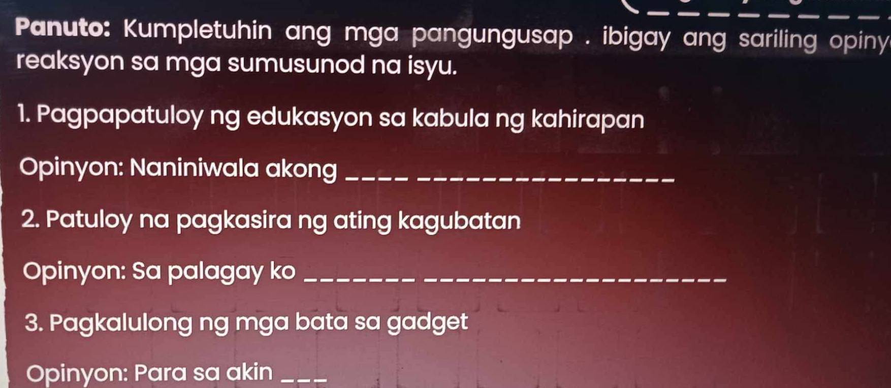 Panuto: Kumpletuhin ang mga pangungusap . ibigay ang sariling opiny 
reaksyon sa mga sumusunod na isyu. 
1. Pagpapatuloy ng edukasyon sa kabula ng kahirapan 
Opinyon: Naniniwala akong_ 
2. Patuloy na pagkasira ng ating kagubatan 
Opinyon: Sa palagay ko_ 
3. Pagkalulong ng mga bata sa gadget 
Opinyon: Para sa akin_