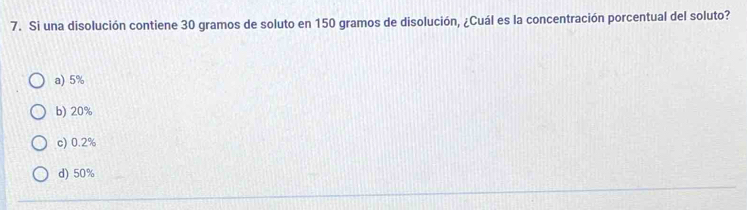 Si una disolución contiene 30 gramos de soluto en 150 gramos de disolución, ¿Cuál es la concentración porcentual del soluto?
a) 5%
b) 20%
c) 0.2%
d) 50%