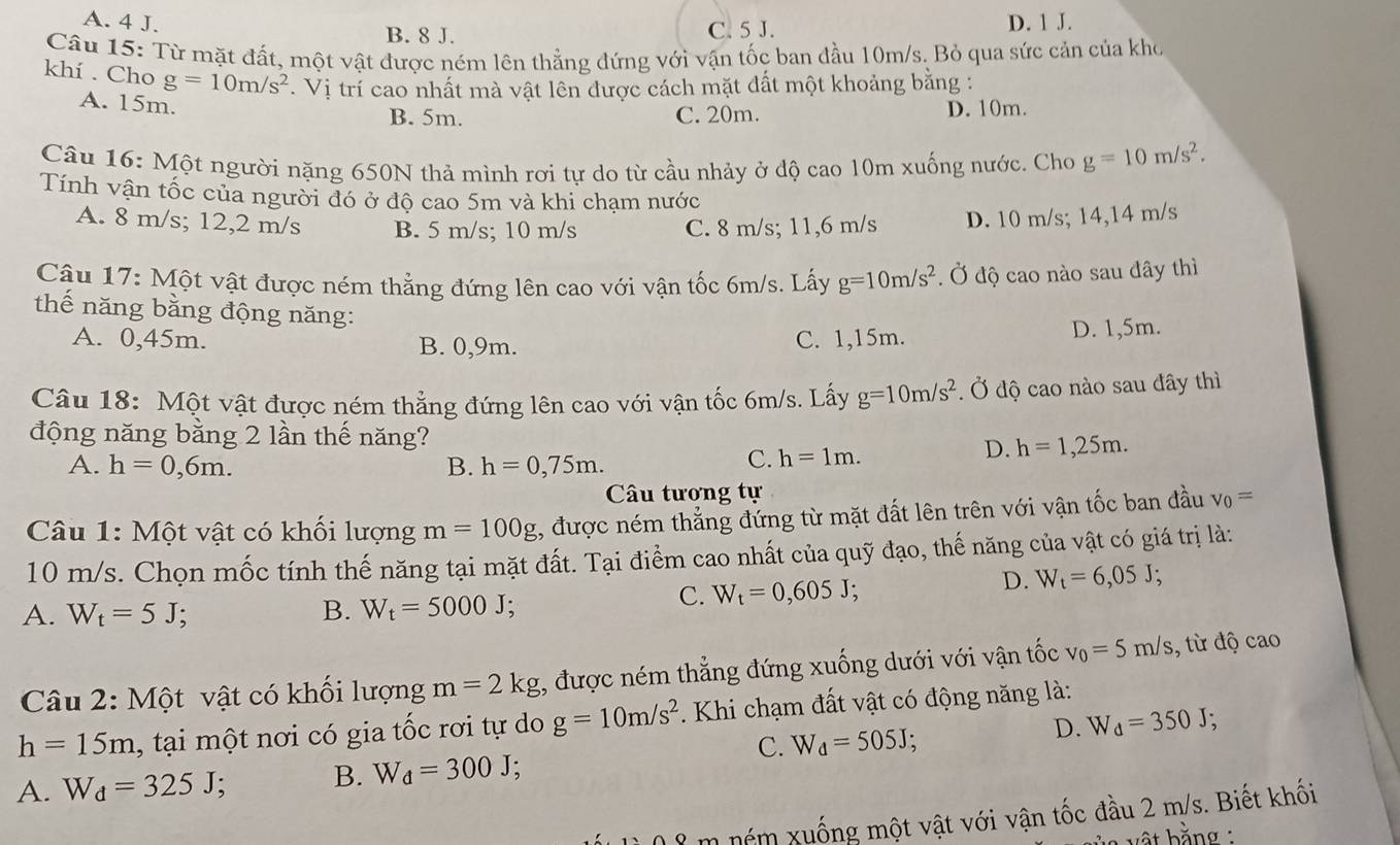 A. 4 J. B. 8 J. C. 5 J. D. 1 J.
Câu 15: Từ mặt đất, một vật được ném lên thẳng đứng với vận tốc ban đầu 10m/s. Bỏ qua sức cản của kho
khí . Cho g=10m/s^2.  Vị trí cao nhất mà vật lên được cách mặt đất một khoảng bằng :
A. 15m.
B. 5m. C. 20m. D. 10m.
Câu 16: Một người nặng 650N thả mình rơi tự do từ cầu nhảy ở độ cao 10m xuống nước. Cho g=10m/s^2.
Tính vận tốc của người đó ở độ cao 5m và khi chạm nước
A. 8 m/s; 12,2 m/s B. 5 m/s; 10 m/s C. 8 m/s; 11,6 m/s D. 10 m/s; 14,14 m/s
Cậu 17: Một vật được ném thẳng đứng lên cao với vận tốc 6m/s. Lấy g=10m/s^2. Ở độ cao nào sau đây thì
thế năng bằng động năng:
A. 0,45m. B. 0,9m. C. 1,15m.
D. 1,5m.
Câu 18: Một vật được ném thẳng đứng lên cao với vận tốc 6m/s. Lấy g=10m/s^2. Ở độ cao nào sau đây thì
động năng bằng 2 lần thế năng? D. h=1,25m.
A. h=0,6m. B. h=0,75m.
C. h=1m.
Câu tương tự
Câu 1: Một vật có khối lượng m=100g , được ném thắng đứng từ mặt đất lên trên với vận tốc ban đầu v_0=
10 m/s. Chọn mốc tính thế năng tại mặt đất. Tại điểm cao nhất của quỹ đạo, thế năng của vật có giá trị là:
A. W_t=5J; B. W_t=5000J;
C. W_t=0,605J;
D. W_t=6,05J;
Câu 2: Một vật có khối lượng m=2kg , được ném thẳng đứng xuống dưới với vận tốc v_0=5m/s , từ độ cao
h=15m , tại một nơi có gia tốc rơi tự do g=10m/s^2. Khi chạm đất vật có động năng là:
C. W_d=505J;
D. W_d=350J;
A. W_d=325J;
B. W_d=300J;
m nóm xuống một vật với vận tốc đầu 2 m/s. Biết khối
bật bằng :