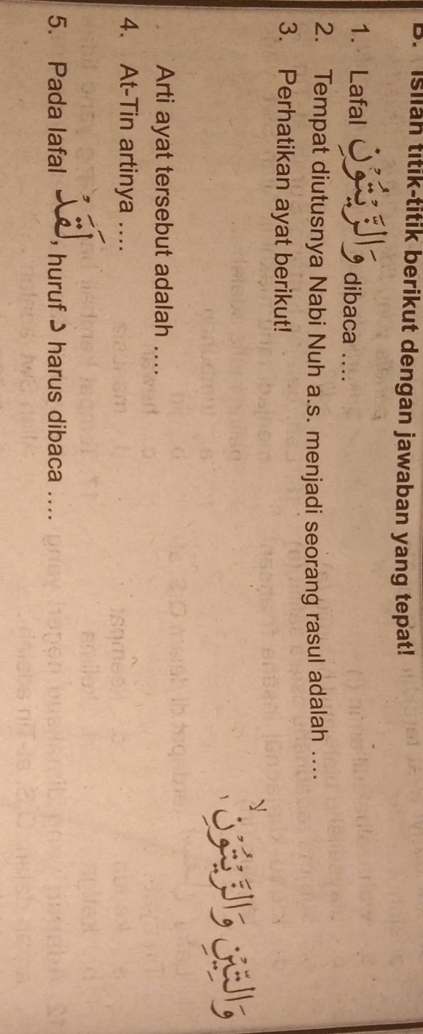 Isilah titik-titik berikut dengan jawaban yang tepat! 
1. Lafal dibaca .... 
2. Tempat diutusnya Nabi Nuh a.s. menjadi seorang rasul adalah ... 
3. Perhatikan ayat berikut! 
Arti ayat tersebut adalah .... 
4. At-Tin artinya_ 
5. Pada lafal huruf 9 harus dibaca ....