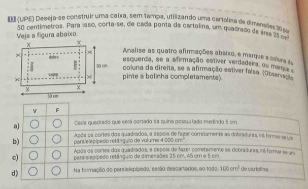 (UPE) Deseja-se construir uma caixa, sem tampa, utilizando uma cartolina de dimensões 30 so
50 centímetros. Para isso, corta-se, de cada ponta da cartolina, um quadrado de área 25cm^2. 
Veja a figura abaixo.
Analise as quatro afirmações abaixo, e marque a coluna da
esquerda, se a afirmação estiver verdadeira, ou marque
coluna da direita, se a afirmação estiver falsa. (Observação
pinte a bolinha completamente).
v F
a)
Cada quadrado que será cortado da quina possui lado medindo 5 cm.
Após os cortes dos quadrados, e depois de fazer corretamente as dobraduras, irá formar-se um
b)
paralelepípedo retângulo de volume 4000cm^3.
Após os cortes dos quadrados, e depois de fazer corretamente as dobraduras, irá formar-se um
c) paralelepípedo retângulo de dimensões 25 cm, 45 cm e 5 cm.
d)
Na formação do paralelepípedo, serão descartados, ao todo, 100cm^2 de cartolina.