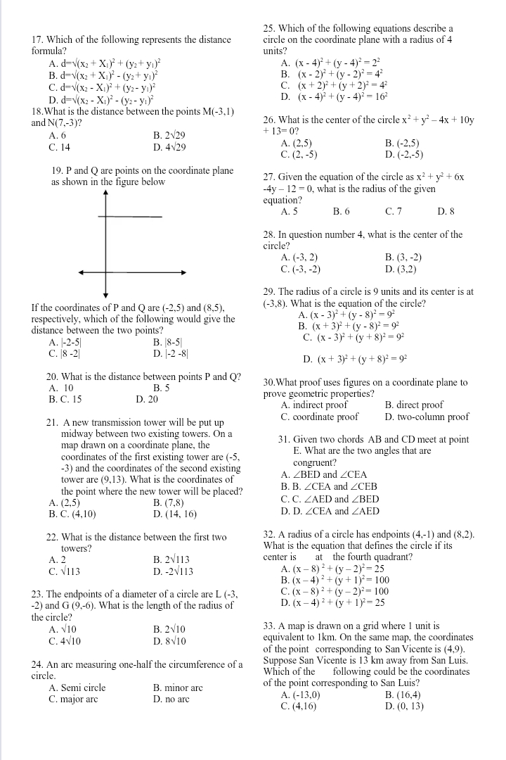 Which of the following equations describe a
17. Which of the following represents the distance circle on the coordinate plane with a radius of 4
formula? units?
A. d=sqrt((x_2)+X_1)^2+(y_2+y_1)^2 A. (x-4)^2+(y-4)^2=2^2
B. d=sqrt((x_2)+X_1)^2-(y_2+y_1)^2 B. (x-2)^2+(y-2)^2=4^2
C. d=sqrt((x_2)-X_1)^2+(y_2-y_1)^2 C. (x+2)^2+(y+2)^2=4^2
D. d=sqrt((x_2)-X_1)^2-(y_2-y_1)^2
D. (x-4)^2+(y-4)^2=16^2
18.What is the distance between the points M(-3,1)
and N(7,-3) 26. What is the center of the circle x^2+y^2-4x+10y
A. 6 B. 2sqrt(29)
+13=0?
C. 14 D. 4sqrt(29)
A. (2,5) B. (-2,5)
C. (2,-5) D. (-2,-5)
19. P and Q are points on the coordinate plane
as shown in the figure below 27. Given the equation of the circle as x^2+y^2+6x
-4y-12=0 , what is the radius of the given
equation?
A. 5 B. 6 C. 7 D. 8
28. In question number 4, what is the center of the
circle?
A. (-3,2) B. (3,-2)
C. (-3,-2) D. (3,2)
29. The radius of a circle is 9 units and its center is at
If the coordinates of P and Q are (-2,5) and (8,5), (-3,8). What is the equation of the circle?
respectively, which of the following would give the A. (x-3)^2+(y-8)^2=9^2
distance between the two points?
B. (x+3)^2+(y-8)^2=9^2
A. |-2-5| B. |8-5|
C. (x-3)^2+(y+8)^2=9^2
C. |8-2| D. |-2-8|
D. (x+3)^2+(y+8)^2=9^2
20. What is the distance between points P and Q? 30.What proof uses figures on a coordinate plane to
A. 10 B. 5
B. C. 15 D. 20 prove geometric properties?
A. indirect proof B. direct proof
21. A new transmission tower will be put up C. coordinate proof D. two-column proof
midwav between two existing towers. On a 31. Given two chords AB and CD meet at point
map drawn on a coordinate plane, the
coordinates of the first existing tower are (-5, E. What are the two angles that are
-3) and the coordinates of the second existing congruent?
tower are (9,13). What is the coordinates of A. ∠ BED and ∠ CEA
the point where the new tower will be placed? B. B ∠ CEA and ∠ CEB
C. C.∠ AED
A. (2,5) B. (7,8) and ∠ BED
D. D.∠ CEA
B. C. (4,10) D. (14,16) and ∠ AED
22. What is the distance between the first two 32. A radius of a circle has endpoints (4,-1) and (8,2).
towers? What is the equation that defines the circle if its
A. 2 B. 2sqrt(113) center is at the fourth quadrant?
C. sqrt(113) D. -2sqrt(113) A. (x-8)^2+(y-2)^2=25
B. (x-4)^2+(y+1)^2=100
23. The endpoints of a diameter of a circle are L (-3, C. (x-8)^2+(y-2)^2=100
-2) and G(9,-6). What is the length of the radius of D. (x-4)^2+(y+1)^2=25
the circle?
A. sqrt(10) B. 2sqrt(10) 33. A map is drawn on a grid where 1 unit is
C. 4sqrt(10) D. 8sqrt(10) equivalent to 1km. On the same map, the coordinates
of the point corresponding to San Vicente is (4,9).
24. An arc measuring one-half the circumference of a Suppose San Vicente is 13 km away from San Luis.
circle. Which of the following could be the coordinates
A. Semi circle B. minor arc of the point corresponding to San Luis?
A. (-13,0) B.
C. major arc D. no arc (16,4)
C. (4,16) D. (0,13)