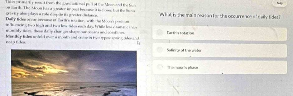 Tides primarily result from the gravitational pull of the Moon and the Sun
Skip
on Earth. The Moon has a greater impact because it is closer, but the Sun's
gravity also plays a role despite its greater distance. What is the main reason for the occurrence of daily tides?
Daily tides occur because of Earth's rotation, with the Moon's position
influencing two high and two low tides each day. While less dramatic than
monthly tides, these daily changes shape our oceans and coastlines. Earth's rotation
Monthly tides unfold over a month and come in two types: spring tides and
neap tides.
Salinity of the water
The moon's phase