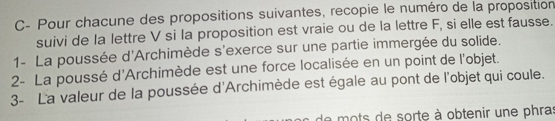 C- Pour chacune des propositions suivantes, recopie le numéro de la proposition 
suivi de la lettre V si la proposition est vraie ou de la lettre F, si elle est fausse. 
1- La poussée d'Archimède s'exerce sur une partie immergée du solide. 
2- La poussé d'Archimède est une force localisée en un point de l'objet. 
3- La valeur de la poussée d'Archimède est égale au pont de l'objet qui coule. 
de mots de sorte à obtenir une phras