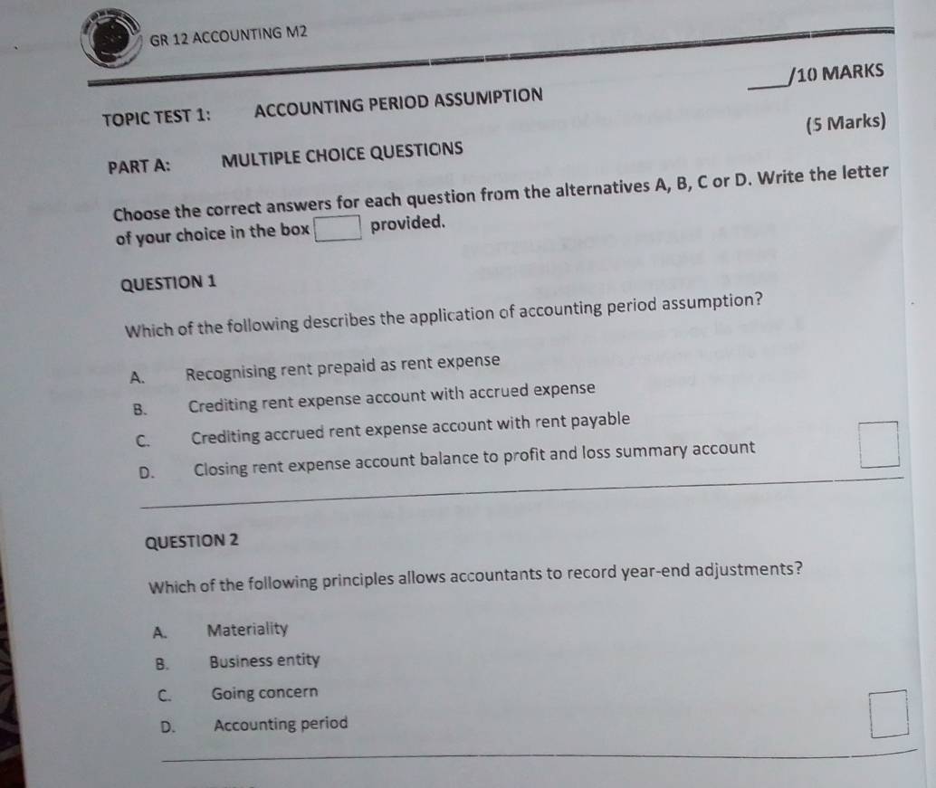 GR 12 ACCOUNTING M2
TOPIC TEST 1: ACCOUNTING PERIOD ASSUMIPTION _/10 MARKS
(5 Marks)
PART A: MULTIPLE CHOICE QUESTIONS
Choose the correct answers for each question from the alternatives A, B, C or D. Write the letter
of your choice in the box provided.
QUESTION 1
Which of the following describes the application of accounting period assumption?
A. Recognising rent prepaid as rent expense
B. Crediting rent expense account with accrued expense
C. Crediting accrued rent expense account with rent payable
D. Closing rent expense account balance to profit and loss summary account
QUESTION 2
Which of the following principles allows accountants to record year-end adjustments?
A. Materiality
B. Business entity
C. Going concern
D. Accounting period