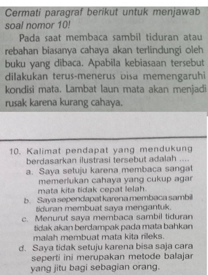 Cermati paragraf berikut untuk menjawab
soal nomor 10!
Pada saat membaca sambil tiduran atau
rebahan biasanya cahaya akan terlindungi oleh
buku yang dibaca. Apabila kebiasaan tersebut
dilakukan terus-menerus bisa memengaruhi
kondisi mata. Lambat laun mata akan menjadi
rusak karena kurang cahaya.
10. Kalimat pendapat yang mendukung
berdasarkan ilustrasi tersebut adalah ....
a. Saya setuju karena membaca sangat
memerlukan cahaya yang cukup agar
mata kita tidak cepat lelah.
b. Saya sependapat karena membaca sambil
tiduran membuat saya mengantuk.
c. Menurut saya membaca sambil tiduran
tidak akan berdampak pada mata bahkan
malah membuat mata kita rileks.
d. Saya tidak setuju karena bisa saja cara
seperti ini merupakan metode balajar
yang jitu bagi sebagian orang.