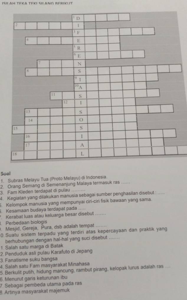 ISII AH TEKA TEKI SII ANG RERIKI IT 
Soal 
1. Subras Melayu Tua (Proto Melayu) di Indonesia. 
2. Orang Semang di Semenanjung Malaya termasuk ras_ 
3. Fam Kleden terdapat di pulau_ 
4. Kegiatan yang dilakukan manusia sebagai sumber penghasilan disebut :_ 
. Kelompok manusia yang mempunyai ciri-ciri fisik bawaan yang sama. 
. Kesamaan budaya terdapat pada …. 
. Kerabat luas atau keluarga besar disebut_ 
Perbedaan biologis 
. Mesjid, Gereja, Pura, dsb adalah tempat_ 
0.Suatu sistem terpadu yang terdiri atas kepercayaan dan praktik yang 
berhubungan dengan hal-hal yang suci disebut ....... 
1. Salah satu marga di Batak 
2. Penduduk asli pulau Karafuto di Jepang 
3. Fanatisme suku bangsa 
4. Salah satu Fam masyarakat Minahasa 
5. Berkulit putih, hidung mancung, rambut pirang, kelopak lurus adalah ras ... 
6. Menurut garis keturunan ibu 
7. Sebagai pembeda utama pada ras 
B. Artinya masyarakat majemuk