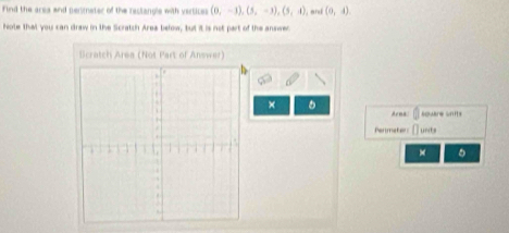 Find the area and penmeter of the reclangle with vertices (0,-1), (5,-3), (5,4)
Note that you can draw in the Scratch Area below, but it is not part of the answer and (0,4)
Scratch Area (Not Part of Answer) 
× 。 Arna: square Snits 
Permater [] unda 
× σ