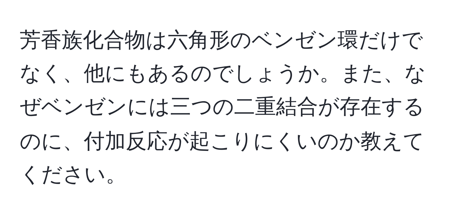 芳香族化合物は六角形のベンゼン環だけでなく、他にもあるのでしょうか。また、なぜベンゼンには三つの二重結合が存在するのに、付加反応が起こりにくいのか教えてください。