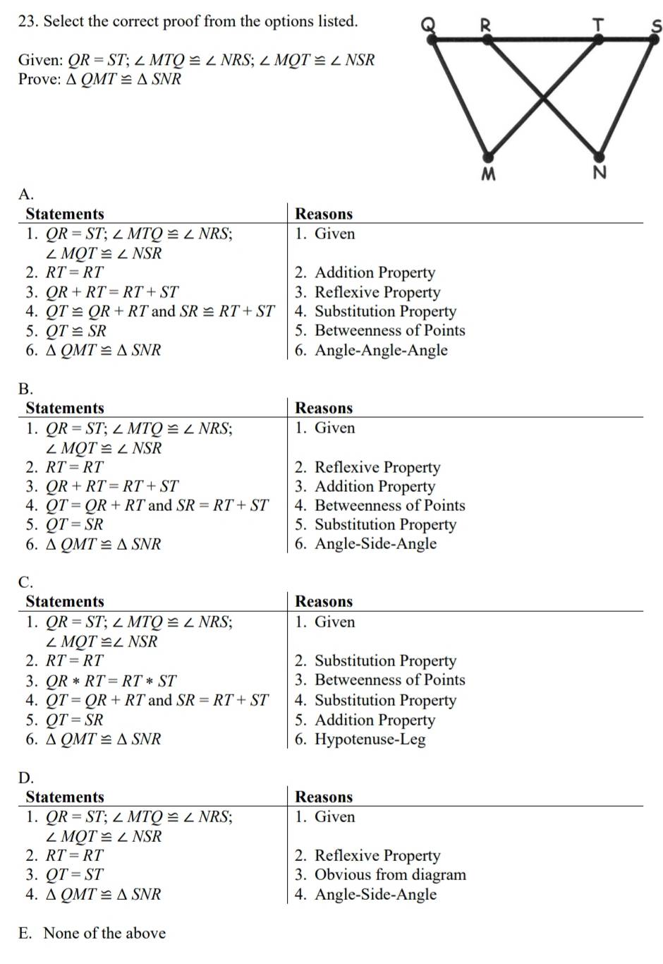 Select the correct proof from the options listed. 
Given: QR=ST; ∠ MTQ≌ ∠ NRS; ∠ MQT≌ ∠ NSR
Prove: △ QMT≌ △ SNR
A.
Statements Reasons
1. QR=ST; ∠ MTQ≌ ∠ NRS. 1. Given
∠ MQT≌ ∠ NSR
2. RT=RT 2. Addition Property
3. QR+RT=RT+ST 3. Reflexive Property
4. QT≌ QR+RT and SR≌ RT+ST 4. Substitution Property
5. QT≌ SR 5. Betweenness of Points
6. △ QMT≌ △ SNR 6. Angle-Angle-Angle
B.
Statements Reasons
1. QR=ST; ∠ MTQ≌ ∠ NRS : 1. Given
∠ MQT≌ ∠ NSR
2. RT=RT 2. Reflexive Property
3. QR+RT=RT+ST 3. Addition Property
4. QT=QR+RT and SR=RT+ST 4. Betweenness of Points
5. QT=SR 5. Substitution Property
6. △ QMT≌ △ SNR 6. Angle-Side-Angle
C.
Statements Reasons
1. QR=ST; ∠ MTQ≌ ∠ NRS; 1. Given
∠ MQT≌ ∠ NSR
2. RT=RT 2. Substitution Property
3. QR*RT=RT*ST 3. Betweenness of Points
4. QT=QR+RT and SR=RT+ST 4. Substitution Property
5. QT=SR 5. Addition Property
6. △ QMT≌ △ SNR 6. Hypotenuse-Leg
D.
Statements Reasons
1. QR=ST; ∠ MTQ≌ ∠ NRS. 1. Given
∠ MQT≌ ∠ NSR
2. RT=RT 2. Reflexive Property
3. QT=ST 3. Obvious from diagram
4. △ QMT≌ △ SNR 4. Angle-Side-Angle
E. None of the above