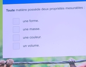 Toute matière possède deux propriétés mesurables :
une forme.
une masse.
une couleur.
un volume.