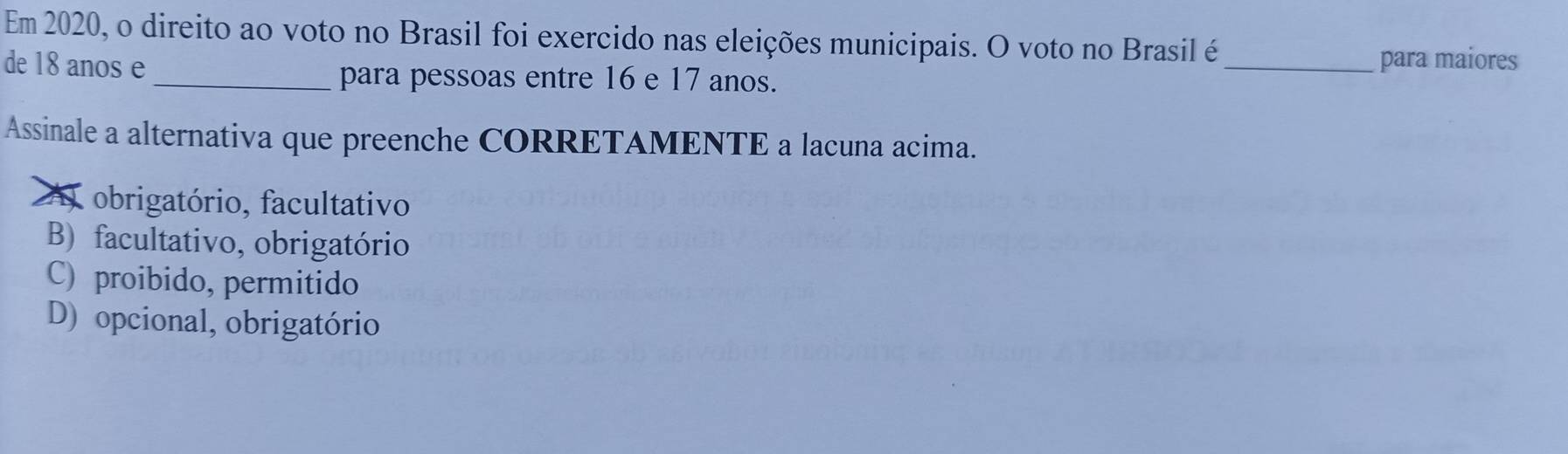 Em 2020, o direito ao voto no Brasil foi exercido nas eleições municipais. O voto no Brasil é
_para maiores
de 18 anos e _para pessoas entre 16 e 17 anos.
Assinale a alternativa que preenche CORRETAMENTE a lacuna acima.
A obrigatório, facultativo
B) facultativo, obrigatório
C) proibido, permitido
D) opcional, obrigatório