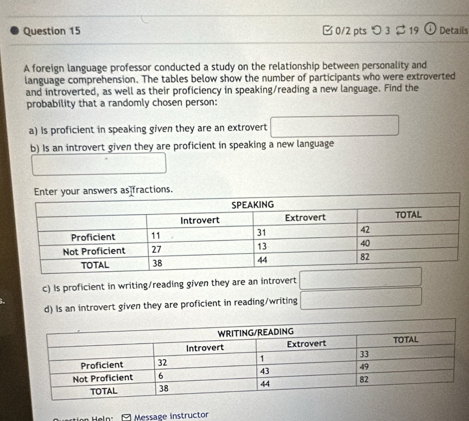 ✔ 0/2 pts つ3 2 19 o Details 
A foreign language professor conducted a study on the relationship between personality and 
language comprehension. The tables below show the number of participants who were extroverted 
and introverted, as well as their proficiency in speaking/reading a new language. Find the 
probability that a randomly chosen person: 
a) Is proficient in speaking given they are an extrovert □ 
b) Is an introvert given they are proficient in speaking a new language
□°
c) Is proficient in writing/reading given they are an introvert □ 
d) Is an introvert given they are proficient in reading/writing □ 
Message instructor