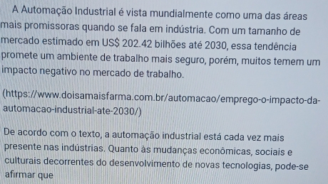 A Automação Industrial é vista mundialmente como uma das áreas 
mais promissoras quando se fala em indústria. Com um tamanho de 
mercado estimado em US $ 202.42 bilhões até 2030, essa tendência 
promete um ambiente de trabalho mais seguro, porém, muitos temem um 
impacto negativo no mercado de trabalho. 
(https://www.doisamaisfarma.com.br/automacao/emprego-o-impacto-da- 
automacao-industrial-ate-2030/) 
De acordo com o texto, a automação industrial está cada vez mais 
presente nas indústrias. Quanto às mudanças econômicas, sociais e 
culturais decorrentes do desenvolvimento de novas tecnologias, pode-se 
afirmar que