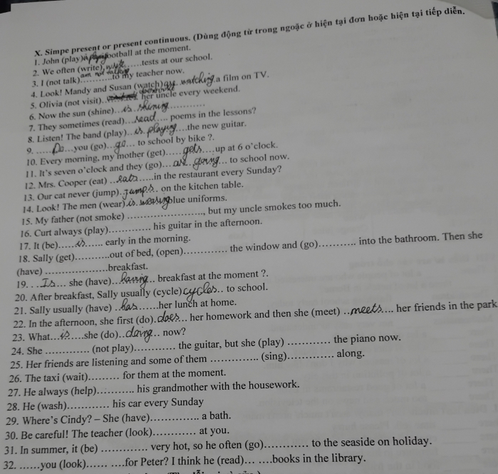 Simpe present or present continuous. (Dùng động từ trong ngoặc ở hiện tại đơn hoặc hiện tại tiếp diễn,
rifootball at the moment.
2. We often (write) w 1. John (play) tests at our school.
3. I (not talk)    n to my teacher now.
4. Look! Mandy and Susan (watch)a. wa a film on TV.
5. Olivia (not visit). her uncle every weekend.
6. Now the sun (shine).   . 
7. They sometimes (read)...ad.... poems in the lessons?
8. Listen! The band (play). ._ .the new guitar.
9.   …you (go).   .. to school by bike ?.
10. Every morning, my mother (get)…_ up at 6 o’clock.
11. It's seven o'clock and they (go).. O . .. to school now.
12. Mrs. Cooper (eat) _in the restaurant every Sunday?
13. Our cat never (jump). _, on the kitchen table.
14. Look! The men (wear). blue uniforms.
15. My father (not smoke) __but my uncle smokes too much.
16. Curt always (play) _his guitar in the afternoon.
17. It (be) .... early in the morning.
18. Sally (get)_ out of bed, (open). _the window and (go)_ into the bathroom. Then she
(have) _breakfast.
19. . . . she (have)_ breakfast at the moment ?.
20. After breakfast, Sally usually (cycle) _ to school.
21. Sally usually (have) her lunch at home.
22. In the afternoon, she first (do). _her homework and then she (meet) _her friends in the park
23. What_ she (do)._ now?
24. She (not play)_ the guitar, but she (play) _the piano now.
25. Her friends are listening and some of them _(sing)._ along.
26. The taxi (wait) _for them at the moment.
27. He always (help)_ his grandmother with the housework.
28. He (wash)_ his car every Sunday
29. Where’s Cindy? - She (have)_ a bath.
30. Be careful! The teacher (look)_ at you.
31. In summer, it (be) _very hot, so he often (go)_ to the seaside on holiday.
32. ……you (look) _for Peter? I think he (read)… …books in the library.