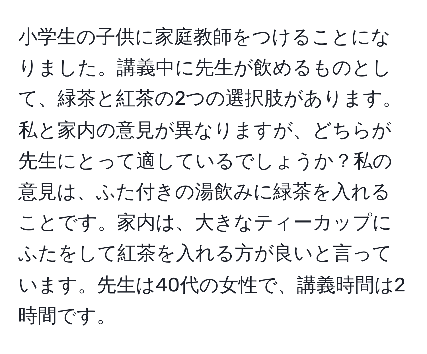 小学生の子供に家庭教師をつけることになりました。講義中に先生が飲めるものとして、緑茶と紅茶の2つの選択肢があります。私と家内の意見が異なりますが、どちらが先生にとって適しているでしょうか？私の意見は、ふた付きの湯飲みに緑茶を入れることです。家内は、大きなティーカップにふたをして紅茶を入れる方が良いと言っています。先生は40代の女性で、講義時間は2時間です。