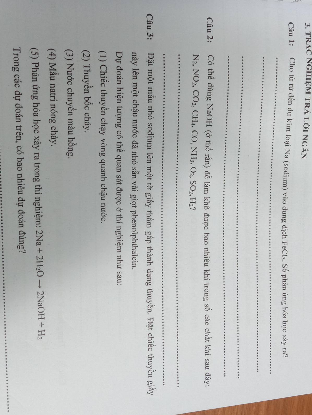 TRAC NGHIẠM TRÁ LỜI NGắN 
_ 
Câu 1: Cho từ từ đến dư kim loại Na (sodium) vào dung dịch FeCl_3. Số phản ứng hóa học xảy ra? 
_ 
_ 
_ 
Câu 2: Có thể dùng NaOH (ở thể rắn) để làm khô được bao nhiêu khí trong số các chất khí sau đây:
N_2, NO_2, CO_2, CH_4, CO, NH_3, O_2, SO_2, H_2 ? 
_ 
_ 
Câu 3: Đặt một mầu nhỏ sodium lên một tờ giấy thấm gấp thành dạng thuyền. Đặt chiếc thuyền giấy 
này lên một chậu nước đã nhỏ sẵn vài giọt phenolphthalein. 
Dự đoán hiện tượng có thể quan sát được ở thí nghiệm như sau: 
(1) Chiếc thuyền chạy vòng quanh chậu nước. 
(2) Thuyền bốc cháy. 
(3) Nước chuyển màu hồng. 
(4) Mẫu natri nóng chảy. 
(5) Phản ứng hóa học xảy ra trong thí nghiệm: 2Na+2H_2Oto 2NaOH+H_2
Trong các dự đoán trên, có bao nhiêu dự đoán đúng?