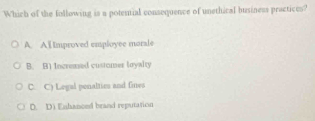 Which of the following is a potential consequence of unethical business practices?
A. A i Improved employee morale
B. B) Increased customer loyalty
C. C) Legal penalties and fines
D. D. Enhanced brand reputation