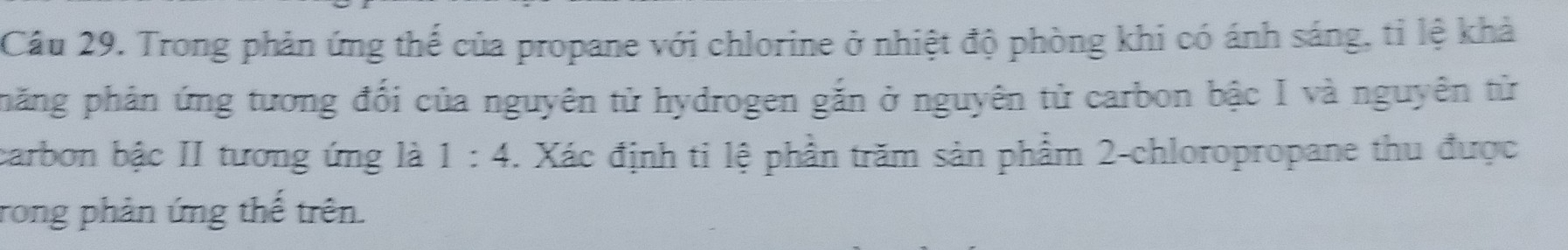 Cầu 29. Trong phản ứng thế của propane với chlorine ở nhiệt độ phòng khi có ánh sáng, tỉ lệ khả 
phăng phân ứng tương đối của nguyên tử hydrogen gắn ở nguyên tử carbon bậc I và nguyên từ 
carbon bậc II tương ứng là 1:4. Xác định ti lệ phần trăm sản phẩm 2 -chloropropane thu được 
rong phản ứng thế trên.