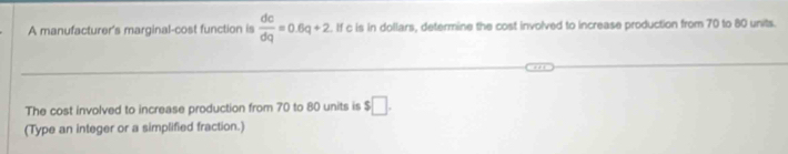 A manufacturer's marginal-cost function is  dc/dq =0.6q+2. If c is in dollars, determine the cost involved to increase production from 70 to 80 units. 
The cost involved to increase production from 70 to 80 units is $□. 
(Type an integer or a simplified fraction.)