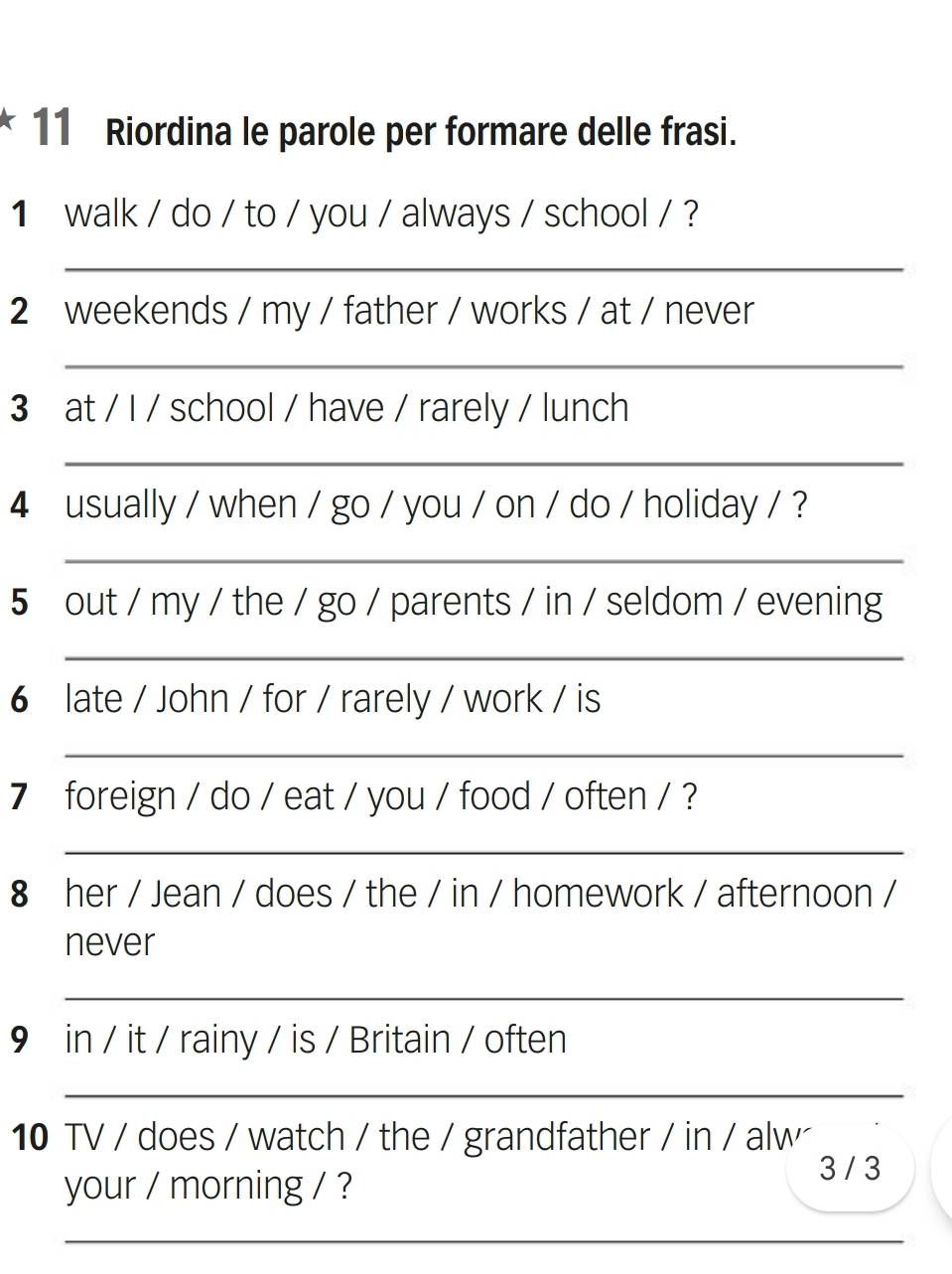 Riordina le parole per formare delle frasi. 
1 walk / do / to / you / always / school / ? 
_ 
2 weekends / my / father / works / at / never 
_ 
3 at / I / school / have / rarely / lunch 
_ 
4 usually / when / go / you / on / do / holiday / ? 
_ 
5 out / my / the / go / parents / in / seldom / evening 
_ 
6 late / John / for / rarely / work / is 
_ 
7 foreign / do / eat / you / food / often / ? 
_ 
8 her / Jean / does / the / in / homework / afternoon / 
never 
_ 
9 in / it / rainy / is / Britain / often 
_ 
10 TV / does / watch / the / grandfather / in / alw 
your / morning / ? 
3 / 3 
_