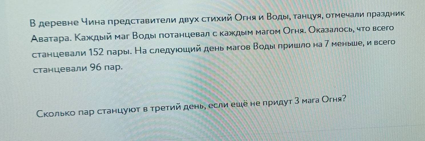 В деревне чинаπредставители двух стихий Огня и Βодые τанцуя, отмечали πраздник 
Аватара. Κаждый маг Βодыι πотанцевал с κаждыем магом Огняе Оказалосьη чτто всего 
станцевали 152 пары. На следуюший день магов Βоды πришло на 7 меньше, и всего 
станцевали 96 пар. 
Сколько πар станцуюτ в τретий день, если ещё не придут З мага Огня?