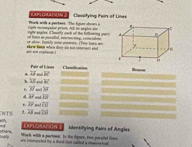 EXPLORATION 2 Classifying Pairs of Lines 
Work with a partner The figure shows a 
right rectongular prism. All its angles are 
right angles. Classify each of the following pairs 
of lincs as parallel, intersecting, coincident. 
or skew. Justify your answers. (Two lines are 
skew lines when they do not intersect and 
are not coplanar.) 
Pair of Lines Classification Reason 
a. overleftrightarrow AB and overleftrightarrow BC
b, overleftrightarrow AD and overleftrightarrow BC
c. overleftrightarrow EJ and overline IH
d. overleftrightarrow BF and overleftrightarrow EJI
e. overleftrightarrow EP and overleftrightarrow CG
NTS overleftrightarrow AB and overleftrightarrow GH
ath, 
nd EXPLORATION 3 Identifying Pairs of Angles 
ptions, Work with a partner. In the figure, two parailel lines 
ously are intersected by a third line called a transversal