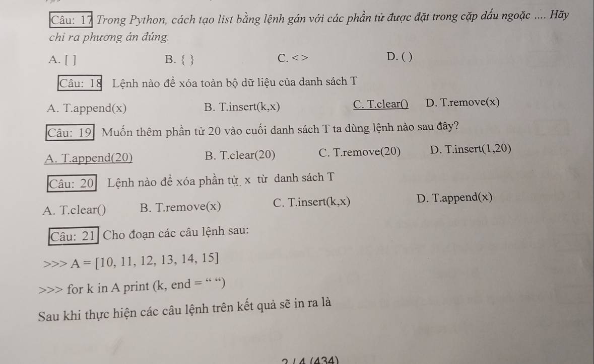 Trong Python, cách tạo list bằng lệnh gán với các phần tử được đặt trong cặp dấu ngoặc .... Hãy
chi ra phương án đúng.
A. [ ] B.   C. < > D. ( )
Câu: 18 Lệnh nào để xóa toàn bộ dữ liệu của danh sách T
A. T.append(x) B. T.insert (k,x) C. T.clear() D. T.remove(x)
Câu: 19 Muốn thêm phần tử 20 vào cuối danh sách T ta dùng lệnh nào sau đây?
A. T.append(20) B. T.clear(20) C. T.remove(20) D. T.insert (1,20
Câu: 20 Lệnh nào đề xóa phần từ x từ danh sách T
A. T.clear() B. T.remove(x) C. T.insert (k,x) D. T.append(x)
Câu: 21 Cho đoạn các câu lệnh sau:
A=[10,11,12,13,14,15]
for k in A print (k, end =
Sau khi thực hiện các câu lệnh trên kết quả sẽ in ra là