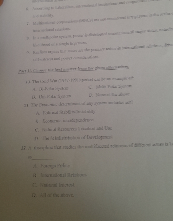 According to Liberalism, internationl insinutios and nompena L
and stability.
7. Multinational corporations (MNCs) are not conideed key plagers in the realin e
international relations.
8. In a multipolar system, power is distributed among severail mjar stutes, rediucin
likelihood of a single hegemon.
9. Realism argues that states are the primary acturs in inerattinal selutions, drive
self-interest and power considerations.
Part I. Choose the best answer from the given alltermatioes
10. The Cold War (1947-1991) period can be an example of
A. Bi-Polar System C. Mali-Palar Syaten
B. Uni-Polar System D. None of the above
11. The Economic determinant of any system includes mat"
A. Political Stability/Instability
B. Economic interdependence
C. Natural Resources Location and Use
D. The Misdistribution of Development
12. A discipline that studies the multifaceted relations of different actors is k
as_
A. Foreign Policy.
B. International Relations.
C. National Interest.
D. All of the above.