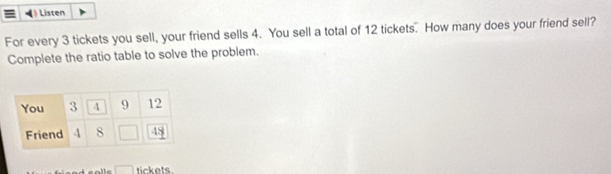 Listen 
For every 3 tickets you sell, your friend sells 4. You sell a total of 12 tickets. How many does your friend sell? 
Complete the ratio table to solve the problem. 
tickets .