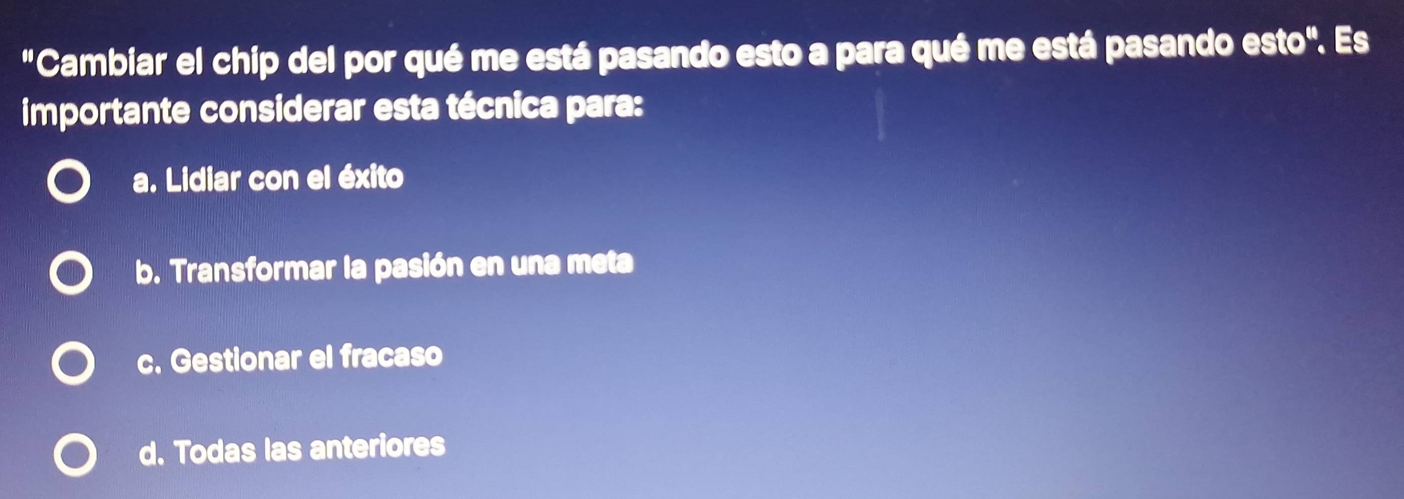 "Cambiar el chip del por qué me está pasando esto a para qué me está pasando esto". Es
importante considerar esta técnica para:
a. Lidiar con el éxito
b. Transformar la pasión en una meta
c. Gestionar el fracaso
d. Todas las anteriores